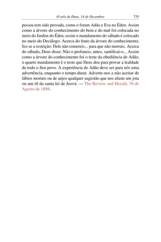O selo de Deus, 14 de Dezembro 735
pessoa tem sido provada, como o foram Adão e Eva no Éden. Assim
como a árvore do conhecimento do bem e do mal foi colocada no
meio do Jardim do Éden, assim o mandamento do sábado é colocado
no meio do Decálogo. Acerca do fruto da árvore do conhecimento,
fez-se a restrição: Dele não comereis... para que não morrais. Acerca
do sábado, Deus disse: Não o profaneis; antes, santificai-o... Assim
como a árvore do conhecimento foi o teste da obediência de Adão,
o quarto mandamento é o teste que Deus deu para provar a lealdade
de todo o Seu povo. A experiência de Adão deve ser para nós uma
advertência, enquanto o tempo durar. Adverte-nos a não aceitar de
lábios mortais ou de anjos qualquer sugestão que nos afaste um jota
ou um til da santa lei de Jeová. — The Review and Herald, 30 de
Agosto de 1898.
 