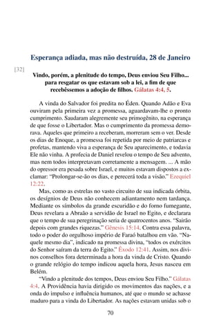 Esperança adiada, mas não destruída, 28 de Janeiro
[32]
Vindo, porém, a plenitude do tempo, Deus enviou Seu Filho...
para resgatar os que estavam sob a lei, a fim de que
recebêssemos a adoção de filhos. Gálatas 4:4, 5.
A vinda do Salvador foi predita no Éden. Quando Adão e Eva
ouviram pela primeira vez a promessa, aguardavam-lhe o pronto
cumprimento. Saudaram alegremente seu primogênito, na esperança
de que fosse o Libertador. Mas o cumprimento da promessa demo-
rava. Aqueles que primeiro a receberam, morreram sem o ver. Desde
os dias de Enoque, a promessa foi repetida por meio de patriarcas e
profetas, mantendo viva a esperança de Seu aparecimento, e todavia
Ele não vinha. A profecia de Daniel revelou o tempo de Seu advento,
mas nem todos interpretavam corretamente a mensagem. ... A mão
do opressor era pesada sobre Israel, e muitos estavam dispostos a ex-
clamar: “Prolongar-se-ão os dias, e perecerá toda a visão.” Ezequiel
12:22.
Mas, como as estrelas no vasto circuito de sua indicada órbita,
os desígnios de Deus não conhecem adiantamento nem tardança.
Mediante os símbolos da grande escuridão e do forno fumegante,
Deus revelara a Abraão a servidão de Israel no Egito, e declarara
que o tempo de sua peregrinação seria de quatrocentos anos. “Sairão
depois com grandes riquezas.” Gênesis 15:14. Contra essa palavra,
todo o poder do orgulhoso império de Faraó batalhou em vão. “Na-
quele mesmo dia”, indicado na promessa divina, “todos os exércitos
do Senhor saíram da terra do Egito.” Êxodo 12:41. Assim, nos divi-
nos conselhos fora determinada a hora da vinda de Cristo. Quando
o grande relógio do tempo indicou aquela hora, Jesus nasceu em
Belém.
“Vindo a plenitude dos tempos, Deus enviou Seu Filho.” Gálatas
4:4. A Providência havia dirigido os movimentos das nações, e a
onda do impulso e influência humanos, até que o mundo se achasse
maduro para a vinda do Libertador. As nações estavam unidas sob o
70
 