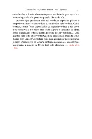 O crente deve ser forte no Senhor, 15 de Dezembro 737
entre irmãos e irmãs, são estratagemas de Satanás para desviar a
mente da grande e imponente questão diante de nós. ...
Aqueles que professam crer nas verdades especiais para este
tempo necessitam ser convertidos e santificados pela verdade. Como
cristãos, somos feitos depositários da sagrada verdade e não deve-
mos conservá-la no pátio, mas trazê-la para o santuário da alma.
Então a igreja, em todas as partes, possuirá divina vitalidade. ... Uma
questão será todo-absorvente: Quem se aproximará mais da seme-
lhança com Cristo? Quem fará mais para conquistar pessoas para a
justiça? Quando isso se tornar a ambição dos crentes, as contendas
terminarão; a oração de Cristo terá sido atendida. — Carta 25b,
1892.
 