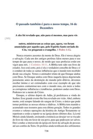 O passado também é para o nosso tempo, 16 de
Dezembro
A eles foi revelado que, não para si mesmos, mas para vós
[395]
outros, ministravam as coisas que, agora, vos foram
anunciadas por aqueles que, pelo Espírito Santo enviado do
Céu, vos pregaram o evangelho. 1 Pedro 1:12.
Nunca estamos ausentes da mente de Deus. Ele é nossa alegria
e salvação. Cada um dos antigos profetas falou menos para o seu
tempo do que para o nosso, de modo que suas profecias estão em
vigor para nós. 1 Coríntios 10:11. A Bíblia tem sido seu livro de
estudos. Isso está certo, pois é ela o verdadeiro conselho de Deus e é
o conduto de todas as santas influências que o mundo tem recebido
desde sua criação. Temos o animador relato de que Enoque andou
com Deus. Se Enoque andou com Deus naquela época degenerada
justamente antes da destruição do mundo pelo dilúvio, devemos
receber ânimo e ser estimulados com esse exemplo de que não
precisamos contaminar-nos com o mundo mas, em meio a todas
as corruptoras influências e tendências, podemos andar com Deus.
Podemos ter a mente de Cristo.
Enoque, o sétimo depois de Adão, já profetizava a vinda do
Senhor. Esse grande evento lhe fora revelado em visão. Abel, embora
morto, está sempre falando do sangue de Cristo, o único que pode
tornar perfeitas as nossas ofertas e dádivas. A Bíblia tem reunido e
acumulado seus tesouros para esta última geração. Todos os grandes
eventos e solenes operações da história do Antigo Testamento se
repetiram e estão a repetir-se na igreja destes últimos dias. Lá está
Moisés ainda falando, ensinando a renúncia ao desejar ver-se riscado
do livro da vida em favor de seu povo, para que pudessem ser salvos.
Davi conduz a intercessão da igreja em favor da salvação de pessoas
até aos confins da Terra. Os profetas ainda testificam dos sofrimentos
738
 