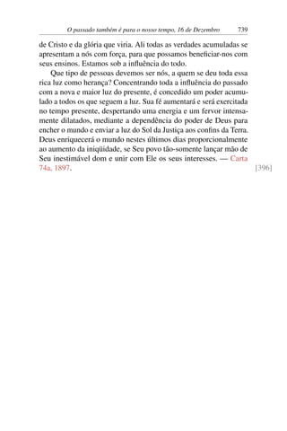 O passado também é para o nosso tempo, 16 de Dezembro 739
de Cristo e da glória que viria. Ali todas as verdades acumuladas se
apresentam a nós com força, para que possamos beneficiar-nos com
seus ensinos. Estamos sob a influência do todo.
Que tipo de pessoas devemos ser nós, a quem se deu toda essa
rica luz como herança? Concentrando toda a influência do passado
com a nova e maior luz do presente, é concedido um poder acumu-
lado a todos os que seguem a luz. Sua fé aumentará e será exercitada
no tempo presente, despertando uma energia e um fervor intensa-
mente dilatados, mediante a dependência do poder de Deus para
encher o mundo e enviar a luz do Sol da Justiça aos confins da Terra.
Deus enriquecerá o mundo nestes últimos dias proporcionalmente
ao aumento da iniqüidade, se Seu povo tão-somente lançar mão de
Seu inestimável dom e unir com Ele os seus interesses. — Carta
74a, 1897. [396]
 