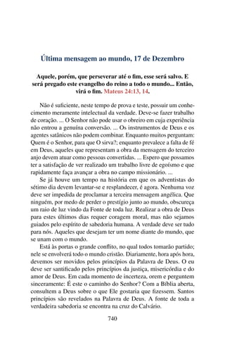 Última mensagem ao mundo, 17 de Dezembro
Aquele, porém, que perseverar até o fim, esse será salvo. E
será pregado este evangelho do reino a todo o mundo... Então,
virá o fim. Mateus 24:13, 14.
Não é suficiente, neste tempo de prova e teste, possuir um conhe-
cimento meramente intelectual da verdade. Deve-se fazer trabalho
de coração. ... O Senhor não pode usar o obreiro em cuja experiência
não entrou a genuína conversão. ... Os instrumentos de Deus e os
agentes satânicos não podem combinar. Enquanto muitos perguntam:
Quem é o Senhor, para que O sirva?; enquanto prevalece a falta de fé
em Deus, aqueles que representam a obra da mensagem do terceiro
anjo devem atuar como pessoas convertidas. ... Espero que possamos
ter a satisfação de ver realizado um trabalho livre de egoísmo e que
rapidamente faça avançar a obra no campo missionário. ...
Se já houve um tempo na história em que os adventistas do
sétimo dia devem levantar-se e resplandecer, é agora. Nenhuma voz
deve ser impedida de proclamar a terceira mensagem angélica. Que
ninguém, por medo de perder o prestígio junto ao mundo, obscureça
um raio de luz vindo da Fonte de toda luz. Realizar a obra de Deus
para estes últimos dias requer coragem moral, mas não sejamos
guiados pelo espírito de sabedoria humana. A verdade deve ser tudo
para nós. Aqueles que desejam ter um nome diante do mundo, que
se unam com o mundo.
Está às portas o grande conflito, no qual todos tomarão partido;
nele se envolverá todo o mundo cristão. Diariamente, hora após hora,
devemos ser movidos pelos princípios da Palavra de Deus. O eu
deve ser santificado pelos princípios da justiça, misericórdia e do
amor de Deus. Em cada momento de incerteza, orem e perguntem
sinceramente: É este o caminho do Senhor? Com a Bíblia aberta,
consultem a Deus sobre o que Ele gostaria que fizessem. Santos
princípios são revelados na Palavra de Deus. A fonte de toda a
verdadeira sabedoria se encontra na cruz do Calvário.
740
 