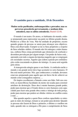 O caminho para a santidade, 18 de Dezembro
Muitos serão purificados, embranquecidos e provados; mas os
perversos procederão perversamente, e nenhum deles
entenderá, mas os sábios entenderão. Daniel 12:10.
O mundo é um teatro. Os atores, os habitantes do mundo, estão-
se preparando para representar sua parte no último grande drama.
Perdeu-se a Deus de vista. Não há unidade de propósito, exceto
quando grupos de pessoas se unem para alcançar seus objetivos.
Deus está observando. Cumprir-se-ão os Seus propósitos a respeito
de Seus rebeldes súditos. O mundo não foi entregue a mãos huma-
nas, embora Deus esteja permitindo que elementos de confusão e
desordem prevaleçam por algum tempo. Um poder de baixo está...
operando com todo o engano da injustiça naqueles que se congregam
em sociedades secretas. Aqueles que cedem à paixão por confedera-
ções estão executando os planos do inimigo. A causa será seguida
pelo efeito.
A transgressão atingiu quase o seu limite. A confusão enche o
mundo e um grande terror deve logo acometer os seres humanos. O
fim está muito próximo. Nós, que conhecemos a verdade, devemos
estar-nos preparando para aquilo que em breve há de sobrevir ao
mundo como esmagadora surpresa. ...
Os ímpios escolheram a Satanás como seu líder. Sob seu con-
trole, as maravilhosas faculdades da mente são usadas para construir
artefatos de destruição. Deus deu à mente humana grande poder,
poder para mostrar que o Criador dotou os seres humanos com capa-
cidade para fazer uma grande obra contra o inimigo de toda justiça,
poder para mostrar que podem ser obtidas vitórias no conflito contra
o mal. ...
Mas quando aqueles a quem Deus confiou capacidades se entre-
gam às mãos do inimigo, tornam-se um poder para destruir. Quando
as pessoas não fazem de Deus o primeiro, o último e o melhor em
tudo, quando não se entregam a Ele para o cumprimento de Seus
742
 