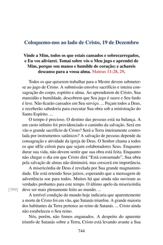 Coloquemo-nos ao lado de Cristo, 19 de Dezembro
Vinde a Mim, todos os que estais cansados e sobrecarregados,
e Eu vos aliviarei. Tomai sobre vós o Meu jugo e aprendei de
Mim, porque sou manso e humilde de coração; e achareis
descanso para a vossa alma. Mateus 11:28, 29.
Todos os que quiserem trabalhar para o Mestre devem submeter-
se ao jugo de Cristo. A submissão envolve sacrifício e inteira con-
sagração do corpo, espírito e alma. Ao aprenderem de Cristo, Sua
mansidão e humildade, descobrem que Seu jugo é suave e Seu fardo
é leve. Não ficarão cansados em Seu serviço. ... Peçam todos a Deus,
e receberão sabedoria para executar Sua obra sob a ministração do
Santo Espírito. ...
O tempo é precioso. O destino das pessoas está na balança. A
um custo infinito foi providenciado o caminho da salvação. Será em
vão o grande sacrifício de Cristo? Será a Terra inteiramente contro-
lada por instrumentos satânicos? A salvação de pessoas depende da
consagração e atividade da igreja de Deus. O Senhor chama a todos
os que nEle crêem para que sejam colaboradores Seus. Enquanto
durar sua vida, não devem sentir que sua obra está feita. Enquanto
não chegar o dia em que Cristo dirá “Está consumado”, Sua obra
pela salvação de almas não diminuirá, mas crescerá em importância.
A misericórdia de Deus é revelada por Sua grande magnanimi-
dade. Ele está retendo Seus juízos, esperando que a mensagem de
advertência soe para todos. Muitos há que ainda não ouviram as
verdades probantes para este tempo. O último apelo da misericórdia
deve ser mais plenamente feito ao mundo. ...[399]
A terrível condição do mundo hoje indicaria que aparentemente
a morte de Cristo foi em vão, que Satanás triunfou. A grande maioria
dos habitantes da Terra pertence ao reino de Satanás. ... Cristo ainda
não estabeleceu o Seu reino.
Nós, porém, não fomos enganados. A despeito do aparente
triunfo de Satanás sobre a Terra, Cristo está levando avante a Sua
744
 