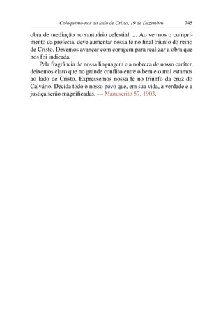 Coloquemo-nos ao lado de Cristo, 19 de Dezembro 745
obra de mediação no santuário celestial. ... Ao vermos o cumpri-
mento da profecia, deve aumentar nossa fé no final triunfo do reino
de Cristo. Devemos avançar com coragem para realizar a obra que
nos foi indicada.
Pela fragrância de nossa linguagem e a nobreza de nosso caráter,
deixemos claro que no grande conflito entre o bem e o mal estamos
ao lado de Cristo. Expressemos nossa fé no triunfo da cruz do
Calvário. Decida todo o nosso povo que, em sua vida, a verdade e a
justiça serão magnificadas. — Manuscrito 57, 1903.
 