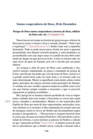 Somos cooperadores de Deus, 20 de Dezembro
Porque de Deus somos cooperadores; lavoura de Deus, edifício
de Deus sois vós. 1 Coríntios 3:9.
Nunca haverá um tempo na história da igreja em que o obreiro de
Deus possa cruzar os braços e ficar à vontade, dizendo: “Tudo é paz
e segurança.” 1 Tessalonicenses 5:3. Então é que vem a repentina
destruição. Tudo se pode mover para a frente em meio a aparente
prosperidade, mas Satanás está bem desperto, e está estudando e se
aconselhando com seus anjos maus no sentido de descobrir outro
modo de ataque em que possa ter êxito. A luta se tornará cada vez
mais feroz da parte de Satanás, pois ele é movido por um poder
inferior.
Ao avançar a obra do povo de Deus com santificada e irre-
sistível energia, implantando na igreja o estandarte da justiça de
Cristo, movida por um poder que vem do trono de Deus, tornar-se-á
a grande controvérsia cada vez mais forte, e se tornará cada vez
mais determinada. Mente se aparelhará conta mente, plano contra
plano, princípios de origem celestial contra princípios de Satanás.
A verdade em seus variados aspectos estará em conflito com o erro
em suas formas sempre variadas e crescentes, e que se possível,
enganariam os próprios escolhidos. ...
Há o perigo de os homens estarem perdendo de vista as impor-
tantes verdades para este tempo, e buscarmos as coisas que sejam
novas, estranhas e arrebatadoras. Muitos, se são reprovados pelo[400]
Espírito de Deus por meio de Seus representantes autorizados, recu-
sam submeter-se à correção e é-lhes implantada no coração uma raiz
de amargura contra os servos do Senhor que desempenham cargos
pesados e desagradáveis. ... Não possuem a coragem moral de fazer
as coisas que são para seu especial benefício. Não percebem a neces-
sidade de reforma, e assim rejeitam as palavras do Senhor, e odeiam
ao que “repreende na Porta”. Isaías 29:21. A própria recusa de aten-
der às advertências que o Senhor envia, concede a Satanás toda a
746
 