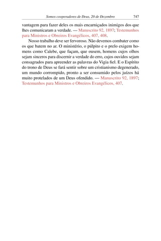 Somos cooperadores de Deus, 20 de Dezembro 747
vantagem para fazer deles os mais encarniçados inimigos dos que
lhes comunicaram a verdade. — Manuscrito 92, 1897; Testemunhos
para Ministros e Obreiros Evangélicos, 407, 408.
Nosso trabalho deve ser fervoroso. Não devemos combater como
os que batem no ar. O ministério, o púlpito e o prelo exigem ho-
mens como Calebe, que façam, que ousem, homens cujos olhos
sejam sinceros para discernir a verdade do erro, cujos ouvidos sejam
consagrados para apreender as palavras do Vigia fiel. E o Espírito
do trono de Deus se fará sentir sobre um cristianismo degenerado,
um mundo corrompido, pronto a ser consumido pelos juízos há
muito protelados de um Deus ofendido. — Manuscrito 92, 1897;
Testemunhos para Ministros e Obreiros Evangélicos, 407.
 