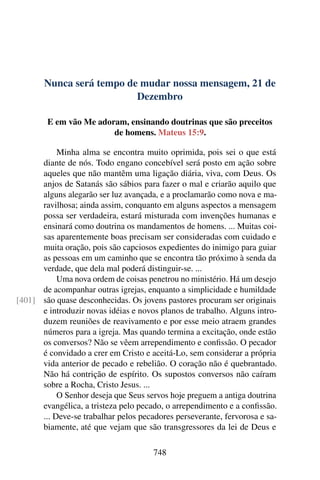Nunca será tempo de mudar nossa mensagem, 21 de
Dezembro
E em vão Me adoram, ensinando doutrinas que são preceitos
de homens. Mateus 15:9.
Minha alma se encontra muito oprimida, pois sei o que está
diante de nós. Todo engano concebível será posto em ação sobre
aqueles que não mantêm uma ligação diária, viva, com Deus. Os
anjos de Satanás são sábios para fazer o mal e criarão aquilo que
alguns alegarão ser luz avançada, e a proclamarão como nova e ma-
ravilhosa; ainda assim, conquanto em alguns aspectos a mensagem
possa ser verdadeira, estará misturada com invenções humanas e
ensinará como doutrina os mandamentos de homens. ... Muitas coi-
sas aparentemente boas precisam ser consideradas com cuidado e
muita oração, pois são capciosos expedientes do inimigo para guiar
as pessoas em um caminho que se encontra tão próximo à senda da
verdade, que dela mal poderá distinguir-se. ...
Uma nova ordem de coisas penetrou no ministério. Há um desejo
de acompanhar outras igrejas, enquanto a simplicidade e humildade
são quase desconhecidas. Os jovens pastores procuram ser originais[401]
e introduzir novas idéias e novos planos de trabalho. Alguns intro-
duzem reuniões de reavivamento e por esse meio atraem grandes
números para a igreja. Mas quando termina a excitação, onde estão
os conversos? Não se vêem arrependimento e confissão. O pecador
é convidado a crer em Cristo e aceitá-Lo, sem considerar a própria
vida anterior de pecado e rebelião. O coração não é quebrantado.
Não há contrição de espírito. Os supostos conversos não caíram
sobre a Rocha, Cristo Jesus. ...
O Senhor deseja que Seus servos hoje preguem a antiga doutrina
evangélica, a tristeza pelo pecado, o arrependimento e a confissão.
... Deve-se trabalhar pelos pecadores perseverante, fervorosa e sa-
biamente, até que vejam que são transgressores da lei de Deus e
748
 