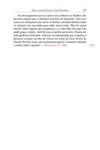 Fazer a vontade do pai, 23 de Dezembro 753
Ao prosseguirmos passo a passo em conhecer ao Senhor, não
devemos esperar que o caminho esteja livre de obstáculos. Tão certo
como nos esforçamos por servir ao Senhor, envidará Satanás todos
os esforços em seu poder para obter nossa ruína. Mas foi posto
auxílio sobre Aquele que é poderoso, e a cada filho Seu que Lhe
pedir graça, crendo, virá Ele com o auxílio necessário. Temos um
todo-poderoso Salvador, vitorioso na humanidade que assumiu, e
devemos avançar na obra de vencer em nome de Jesus Cristo de
Nazaré. Em Sua força, que reclamamos pela fé, estaremos obtendo
a vitória sobre o pecado. — Manuscrito 27, 1886. [404]
 