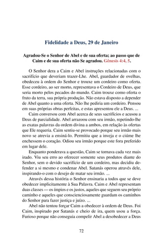 Fidelidade a Deus, 29 de Janeiro
Agradou-Se o Senhor de Abel e de sua oferta; ao passo que de
Caim e de sua oferta não Se agradou. Gênesis 4:4, 5.
O Senhor dera a Caim e Abel instruções relacionadas com o
sacrifício que deveriam trazer-Lhe. Abel, guardador de ovelhas,
obedeceu à ordem do Senhor e trouxe um cordeiro como oferta.
Esse cordeiro, ao ser morto, representava o Cordeiro de Deus, que
seria morto pelos pecados do mundo. Caim trouxe como oferta o
fruto da terra, sua própria produção. Não estava disposto a depender
de Abel quanto a uma oferta. Não lhe pediria um cordeiro. Pensou
em suas próprias obras perfeitas, e estas apresentou ele a Deus. ...
Caim conversou com Abel acerca de seus sacrifícios e acusou a
Deus de parcialidade. Abel arrazoou com seu irmão, repetindo-lhe
as exatas palavras da ordem divina a ambos, em relação às ofertas
que Ele requeria. Caim sentiu-se provocado porque seu irmão mais
novo se atrevia a ensiná-lo. Permitiu que a inveja e o ciúme lhe
enchessem o coração. Odiou seu irmão porque este fora preferido
em lugar dele.
Enquanto ponderava a questão, Caim se tornava cada vez mais
irado. Viu seu erro ao oferecer somente seus produtos diante do
Senhor, sem o devido sacrifício de um cordeiro, mas decidiu de-
fender a si mesmo e condenar Abel. Satanás operou através dele,
inspirando-o com o desejo de matar seu irmão. ...
Através dessa história o Senhor ensinaria a todos que se deve
obedecer implicitamente à Sua Palavra. Caim e Abel representam
duas classes — os ímpios e os justos, aqueles que seguem seu próprio
caminho e aqueles que conscienciosamente guardam os caminhos
do Senhor para fazer justiça e juízo. ...
Abel não tentou forçar Caim a obedecer à ordem de Deus. Foi
Caim, inspirado por Satanás e cheio de ira, quem usou a força.
Furioso porque não conseguia compelir Abel a desobedecer a Deus
72
 