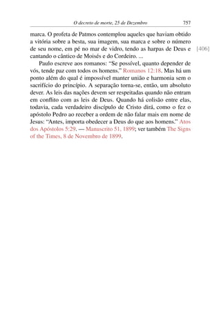O decreto de morte, 25 de Dezembro 757
marca. O profeta de Patmos contemplou aqueles que haviam obtido
a vitória sobre a besta, sua imagem, sua marca e sobre o número
de seu nome, em pé no mar de vidro, tendo as harpas de Deus e [406]
cantando o cântico de Moisés e do Cordeiro. ...
Paulo escreve aos romanos: “Se possível, quanto depender de
vós, tende paz com todos os homens.” Romanos 12:18. Mas há um
ponto além do qual é impossível manter união e harmonia sem o
sacrifício do princípio. A separação torna-se, então, um absoluto
dever. As leis das nações devem ser respeitadas quando não entram
em conflito com as leis de Deus. Quando há colisão entre elas,
todavia, cada verdadeiro discípulo de Cristo dirá, como o fez o
apóstolo Pedro ao receber a ordem de não falar mais em nome de
Jesus: “Antes, importa obedecer a Deus do que aos homens.” Atos
dos Apóstolos 5:29. — Manuscrito 51, 1899; ver também The Signs
of the Times, 8 de Novembro de 1899.
 