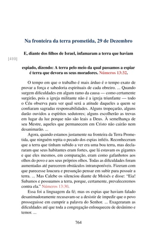 Na fronteira da terra prometida, 29 de Dezembro
E, diante dos filhos de Israel, infamaram a terra que haviam
[410]
espiado, dizendo: A terra pelo meio da qual passamos a espiar
é terra que devora os seus moradores. Números 13:32.
O tempo em que o trabalho é mais árduo é o tempo exato de
provar a força e sabedoria espirituais de cada obreiro. ... Quando
surgem dificuldades em algum ramo da causa — como certamente
surgirão, pois a igreja militante não é a igreja triunfante — todo
o Céu observa para ver qual será a atitude daqueles a quem se
confiaram sagradas responsabilidades. Alguns tropeçarão, alguns
darão ouvidos a espíritos sedutores; alguns escolherão as trevas
em lugar da luz porque não são leais a Deus. À semelhança de
seu Mestre, aqueles que permanecem em Cristo não cairão nem
desanimarão. ...
Agora, quando estamos justamente na fronteira da Terra Prome-
tida, que ninguém repita o pecado dos espias infiéis. Reconheceram
que a terra que tinham subido a ver era uma boa terra, mas decla-
raram que seus habitantes eram fortes, que lá estavam os gigantes
e que eles mesmos, em comparação, eram como gafanhotos aos
olhos do povo e aos seus próprios olhos. Todas as dificuldades foram
aumentadas até parecerem obstáculos intransponíveis. Fizeram com
que parecesse loucura e presunção pensar em subir para possuir a
terra. ... Mas Calebe os silenciou diante de Moisés e disse: “Eia!
Subamos e possuamos a terra, porque, certamente, prevaleceremos
contra ela.” Números 13:30.
Essa foi a linguagem da fé; mas os espias que haviam falado
desanimadoramente recusavam-se a desistir de impedir que o povo
prosseguisse em cumprir a palavra do Senhor. ... Exageraram as
dificuldades até que toda a congregação enlouqueceu de desânimo e
temor. ...
764
 