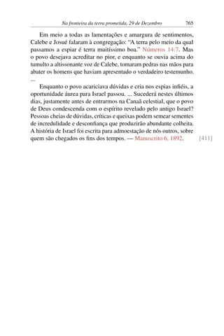 Na fronteira da terra prometida, 29 de Dezembro 765
Em meio a todas as lamentações e amargura de sentimentos,
Calebe e Josué falaram à congregação: “A terra pelo meio da qual
passamos a espiar é terra muitíssimo boa.” Números 14:7. Mas
o povo desejava acreditar no pior, e enquanto se ouvia acima do
tumulto a altissonante voz de Calebe, tomaram pedras nas mãos para
abater os homens que haviam apresentado o verdadeiro testemunho.
...
Enquanto o povo acariciava dúvidas e cria nos espias infiéis, a
oportunidade áurea para Israel passou. ... Sucederá nestes últimos
dias, justamente antes de entrarmos na Canaã celestial, que o povo
de Deus condescenda com o espírito revelado pelo antigo Israel?
Pessoas cheias de dúvidas, críticas e queixas podem semear sementes
de incredulidade e desconfiança que produzirão abundante colheita.
A história de Israel foi escrita para admoestação de nós outros, sobre
quem são chegados os fins dos tempos. — Manuscrito 6, 1892. [411]
 