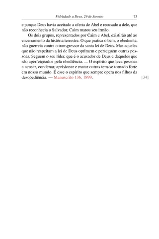 Fidelidade a Deus, 29 de Janeiro 73
e porque Deus havia aceitado a oferta de Abel e recusado a dele, que
não reconhecia o Salvador, Caim matou seu irmão.
Os dois grupos, representados por Caim e Abel, existirão até ao
encerramento da história terrestre. O que pratica o bem, o obediente,
não guerreia contra o transgressor da santa lei de Deus. Mas aqueles
que não respeitam a lei de Deus oprimem e perseguem outras pes-
soas. Seguem o seu líder, que é o acusador de Deus e daqueles que
são aperfeiçoados pela obediência. ... O espírito que leva pessoas
a acusar, condenar, aprisionar e matar outras tem-se tornado forte
em nosso mundo. É esse o espírito que sempre opera nos filhos da
desobediência. — Manuscrito 136, 1899. [34]
 