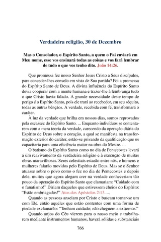 Verdadeira religião, 30 de Dezembro
Mas o Consolador, o Espírito Santo, a quem o Pai enviará em
Meu nome, esse vos ensinará todas as coisas e vos fará lembrar
de tudo o que vos tenho dito. João 14:26.
Que promessa fez nosso Senhor Jesus Cristo a Seus discípulos,
para conceder-lhes consolo em vista de Sua partida? Foi a promessa
do Espírito Santo de Deus. A divina influência do Espírito Santo
devia cooperar com a mente humana e trazer-lhe à lembrança tudo
o que Cristo havia falado. A grande necessidade deste tempo de
perigo é o Espírito Santo, pois ele trará ao recebedor, em seu séquito,
todas as outras bênçãos. A verdade, recebida com fé, transformará o
caráter.
À luz da verdade que brilha em nossos dias, somos reprovados
pela escassez do Espírito Santo. ... Enquanto indivíduos se contenta-
rem com a mera teoria da verdade, carecendo da operação diária do
Espírito de Deus sobre o coração, a qual se manifesta na transfor-
mação exterior do caráter, estão-se privando da qualificação que os
capacitaria para uma eficiência maior na obra do Mestre. ...
O batismo do Espírito Santo como no dia de Pentecostes levará
a um reavivamento da verdadeira religião e à execução de muitas
obras maravilhosas. Seres celestiais estarão entre nós, e homens e
mulheres falarão movidos pelo Espírito de Deus. Mas se o Senhor
atuasse sobre o povo como o fez no dia de Pentecostes e depois
dele, muitos que agora alegam crer na verdade conheceriam tão
pouco da operação do Espírito Santo que clamariam: “Cuidado com
o fanatismo!” Diriam daqueles que estivessem cheios do Espírito:
“Estão embriagados!” Atos dos Apóstolos 2:13. ...
Quando as pessoas anseiam por Cristo e buscam tornar-se um
com Ele, então aqueles que estão contentes com uma forma de
piedade exclamarão: “Tenham cuidado; não cheguem a extremos.”
Quando anjos do Céu vierem para o nosso meio e trabalha-
rem mediante instrumentos humanos, haverá sólidas e substanciais
766
 