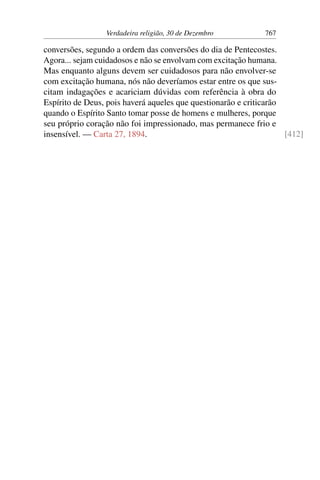 Verdadeira religião, 30 de Dezembro 767
conversões, segundo a ordem das conversões do dia de Pentecostes.
Agora... sejam cuidadosos e não se envolvam com excitação humana.
Mas enquanto alguns devem ser cuidadosos para não envolver-se
com excitação humana, nós não deveríamos estar entre os que sus-
citam indagações e acariciam dúvidas com referência à obra do
Espírito de Deus, pois haverá aqueles que questionarão e criticarão
quando o Espírito Santo tomar posse de homens e mulheres, porque
seu próprio coração não foi impressionado, mas permanece frio e
insensível. — Carta 27, 1894. [412]
 