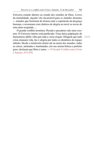 Encerra-se o conflito entre Cristo e Satanás, 31 de Dezembro 769
Universo estarão abertos ao estudo dos remidos de Deus. Livres
da mortalidade, alçarão vôo incansável para os mundos distantes
— mundos que fremiram de tristeza ante o espetáculo da desgraça
humana, e ressoaram com cânticos de alegria ao ouvir as novas de
uma alma resgatada. ...
O grande conflito terminou. Pecado e pecadores não mais exis-
tem. O Universo inteiro está purificado. Uma única palpitação de
harmonioso júbilo vibra por toda a vasta criação. DAquele que tudo [413]
criou emanam vida, luz e alegria por todos os domínios do espaço
infinito. Desde o minúsculo átomo até ao maior dos mundos, todas
as coisas, animadas e inanimadas, em sua serena beleza e perfeito
gozo, declaram que Deus é amor. — O Grande Conflito entre Cristo
e Satanás, 673-678.
 