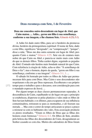 Deus recomeça com Sete, 1 de Fevereiro
Deus me concedeu outro descendente em lugar de Abel, que
Caim matou. ... Adão... gerou um filho à sua semelhança,
conforme a sua imagem, e lhe chamou Sete. Gênesis 4:25; 5:3.
A Adão foi dado outro filho, para ser o herdeiro da promessa
divina, herdeiro da primogenitura espiritual. O nome de Sete, dado
a este filho, significava “designado”, ou “compensação”, “porque”,
disse a mãe, “Deus me deu outra semente em lugar de Abel; por-
quanto Caim o matou.” Gênesis 4:25. Sete era de estatura mais
nobre do que Caim ou Abel, e parecia-se muito mais com Adão
do que os demais filhos. Tinha caráter digno, seguindo as pegadas
de Abel. Contudo não herdou mais bondade natural do que Caim.
Com referência à criação de Adão, acha-se dito: “À semelhança de
Deus o fez”; mas o homem, depois da queda, “gerou um filho à sua
semelhança, conforme a sua imagem”. Gênesis 5:1, 3. ...
O sábado foi honrado por todos os filhos de Adão que perma-
neceram fiéis para com Deus. Mas Caim e seus descendentes não
respeitaram o dia em que Deus repousara. Escolheram o seu próprio
tempo para o trabalho e para o descanso, sem consideração para com[37]
o mandado expresso de Jeová. ...
Por algum tempo as duas classes permaneceram separadas. A
descendência de Caim, espalhando-se do lugar em que a princípio
se estabeleceu, dispersou-se pelas planícies e vales onde os filhos de
Sete haviam habitado; e os últimos, para escaparem de sua influência
contaminadora, retiraram-se para as montanhas, e ali fizeram sua
morada. ... Mas com o correr do tempo arriscaram-se pouco a pouco
a misturar-se com os habitantes dos vales. Esta associação produziu
os piores resultados. “Viram os filhos de Deus que as filhas dos
homens eram formosas.” Gênesis 6:2. Os filhos de Sete, atraídos
pela beleza das filhas dos descendentes de Caim, desagradaram ao
Senhor casando-se com elas. Muitos dos adoradores de Deus foram
80
 