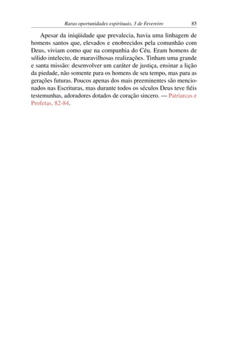 Raras oportunidades espirituais, 3 de Fevereiro 85
Apesar da iniqüidade que prevalecia, havia uma linhagem de
homens santos que, elevados e enobrecidos pela comunhão com
Deus, viviam como que na companhia do Céu. Eram homens de
sólido intelecto, de maravilhosas realizações. Tinham uma grande
e santa missão: desenvolver um caráter de justiça, ensinar a lição
da piedade, não somente para os homens de seu tempo, mas para as
gerações futuras. Poucos apenas dos mais preeminentes são mencio-
nados nas Escrituras, mas durante todos os séculos Deus teve fiéis
testemunhas, adoradores dotados de coração sincero. — Patriarcas e
Profetas, 82-84.
 