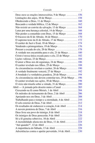 Conteúdo v
Deus ouve as orações intercessórias, 9 de Março . . . . . . . . . 156
Limitações dos anjos, 10 de Março . . . . . . . . . . . . . . . . . . . . . 158
Obedecendo a Deus, 11 de Março . . . . . . . . . . . . . . . . . . . . . . 160
Buscando a verdade bíblica, 12 de Março . . . . . . . . . . . . . . . 162
Não resistir ao convite da salvação, 13 de Março . . . . . . . . . 164
Lutar por uma herança celestial, 14 de Março . . . . . . . . . . . . 166
Não perder a comunhão com Deus, 15 de Março . . . . . . . . . 168
O fracasso da fé de Abraão, 16 de Março . . . . . . . . . . . . . . . . 170
O supremo teste da fé de Abraão, 17 de Março . . . . . . . . . . . 172
O caráter de Jacó e Esaú, 18 de Março . . . . . . . . . . . . . . . . . . 174
Vendendo a primogenitura, 19 de Março . . . . . . . . . . . . . . . . 176
Procure a escada do céu, 20 de Março . . . . . . . . . . . . . . . . . . 178
A verdade nos encaminha para o céu, 21 de Março. . . . . . . . 180
Cristo é nossa única escada para o céu, 22 de Março . . . . . . 182
Lições valiosas, 23 de Março . . . . . . . . . . . . . . . . . . . . . . . . . . 184
O amor a Deus nos dá segurança, 24 de Março . . . . . . . . . . . 186
O caráter revelado nos filhos, 25 de Março . . . . . . . . . . . . . . 188
As circunstâncias revelam o caráter, 26 de Março . . . . . . . . . 190
A verdade finalmente vencerá, 27 de Março . . . . . . . . . . . . . 192
A bondade é a verdadeira grandeza, 28 de Março . . . . . . . . . 194
As circunstâncias não devem controlar-nos, 29 de Março . . 196
O caráter revelado nas ações, 30 de Março. . . . . . . . . . . . . . . 198
O vício não triunfa sobre a virtude, 31 de Março. . . . . . . . . . 200
Abril — A jornada pelo deserto rumo a Canaã . . . . . . . . . . . . . 203
Crescendo na fé como Moisés, 1 de Abril . . . . . . . . . . . . . . . 204
Os métodos de treinamento de Deus, 2 de Abril . . . . . . . . . . 206
Apoiando-nos em Deus, 3 de Abril . . . . . . . . . . . . . . . . . . . . . 208
Trabalhando para o tempo e a eternidade, 4 de Abril . . . . . . 210
O selo exterior de Deus, 5 de Abril . . . . . . . . . . . . . . . . . . . . . 212
Os resultados de endurecer o coração, 6 de Abril . . . . . . . . . 214
A nuvem protetora de Deus, 7 de Abril . . . . . . . . . . . . . . . . . 216
Deus livra seu povo do inimigo, 8 de Abril . . . . . . . . . . . . . . 218
Os inimigos de Deus perecerão, 9 de Abril . . . . . . . . . . . . . . 220
Só a fé genuína sobrevive, 10 de Abril . . . . . . . . . . . . . . . . . . 222
A incredulidade afasta-nos de Deus, 11 de Abril . . . . . . . . . . 224
“Até quando?”, 12 de Abril . . . . . . . . . . . . . . . . . . . . . . . . . . . 226
A importância do Sábado, 13 de Abril . . . . . . . . . . . . . . . . . . 228
Advertências contra o apetite pervertido, 14 de Abril . . . . . . 230
 