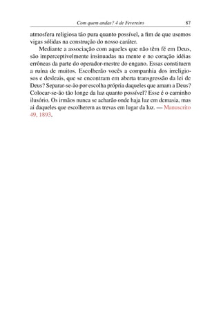 Com quem andas? 4 de Fevereiro 87
atmosfera religiosa tão pura quanto possível, a fim de que usemos
vigas sólidas na construção do nosso caráter.
Mediante a associação com aqueles que não têm fé em Deus,
são imperceptivelmente insinuadas na mente e no coração idéias
errôneas da parte do operador-mestre do engano. Essas constituem
a ruína de muitos. Escolherão vocês a companhia dos irreligio-
sos e desleais, que se encontram em aberta transgressão da lei de
Deus? Separar-se-ão por escolha própria daqueles que amam a Deus?
Colocar-se-ão tão longe da luz quanto possível? Esse é o caminho
ilusório. Os irmãos nunca se acharão onde haja luz em demasia, mas
ai daqueles que escolherem as trevas em lugar da luz. — Manuscrito
49, 1893.
 
