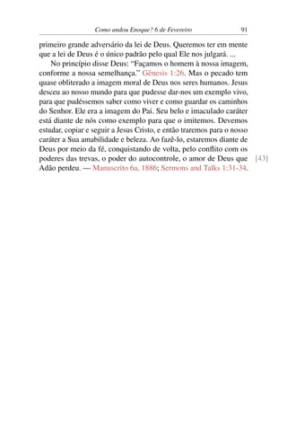 Como andou Enoque? 6 de Fevereiro 91
primeiro grande adversário da lei de Deus. Queremos ter em mente
que a lei de Deus é o único padrão pelo qual Ele nos julgará. ...
No princípio disse Deus: “Façamos o homem à nossa imagem,
conforme a nossa semelhança.” Gênesis 1:26. Mas o pecado tem
quase obliterado a imagem moral de Deus nos seres humanos. Jesus
desceu ao nosso mundo para que pudesse dar-nos um exemplo vivo,
para que pudéssemos saber como viver e como guardar os caminhos
do Senhor. Ele era a imagem do Pai. Seu belo e imaculado caráter
está diante de nós como exemplo para que o imitemos. Devemos
estudar, copiar e seguir a Jesus Cristo, e então traremos para o nosso
caráter a Sua amabilidade e beleza. Ao fazê-lo, estaremos diante de
Deus por meio da fé, conquistando de volta, pelo conflito com os
poderes das trevas, o poder do autocontrole, o amor de Deus que [43]
Adão perdeu. — Manuscrito 6a, 1886; Sermons and Talks 1:31-34.
 