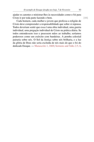 O exemplo de Enoque desafia-nos hoje, 7 de Fevereiro 93
ajudar os carentes e ministrar-lhes às necessidades como o foi para
Cristo ir por toda parte fazendo o bem. [44]
Cada homem, cada mulher e jovem que professa a religião de
Cristo deve compreender a responsabilidade que sobre si repousa.
Todos deveriam sentir que essa é uma obra individual, uma guerra
individual, uma pregação individual de Cristo na prática diária. Se
todos entendessem isso e pusessem mãos ao trabalho, seríamos
poderosos como um exército com bandeiras. A pomba celestial
pairaria sobre nós. O Sol da Justiça sobre nós brilharia, e a luz
da glória de Deus não seria excluída de nós mais do que o foi do
dedicado Enoque. — Manuscrito 1, 1869; Sermons and Talks 2:5, 6.
 