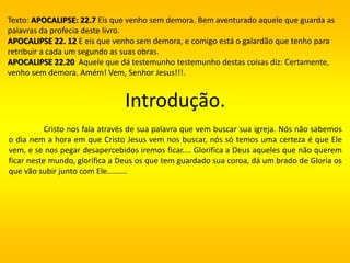 Introdução.
Cristo nos fala através de sua palavra que vem buscar sua igreja. Nós não sabemos
o dia nem a hora em que Cristo Jesus vem nos buscar, nós só temos uma certeza é que Ele
vem, e se nos pegar desapercebidos iremos ficar.... Glorifica a Deus aqueles que não querem
ficar neste mundo, glorifica a Deus os que tem guardado sua coroa, dá um brado de Gloria os
que vão subir junto com Ele.........
Texto: APOCALIPSE: 22.7 Eis que venho sem demora. Bem aventurado aquele que guarda as
palavras da profecia deste livro.
APOCALIPSE 22. 12 E eis que venho sem demora, e comigo está o galardão que tenho para
retribuir a cada um segundo as suas obras.
APOCALIPSE 22.20 Aquele que dá testemunho testemunho destas coisas diz: Certamente,
venho sem demora. Amém! Vem, Senhor Jesus!!!.
 