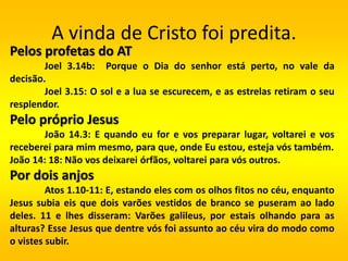 A vinda de Cristo foi predita.
Pelos profetas do AT
Joel 3.14b: Porque o Dia do senhor está perto, no vale da
decisão.
Joel 3.15: O sol e a lua se escurecem, e as estrelas retiram o seu
resplendor.
Pelo próprio Jesus
João 14.3: E quando eu for e vos preparar lugar, voltarei e vos
receberei para mim mesmo, para que, onde Eu estou, esteja vós também.
João 14: 18: Não vos deixarei órfãos, voltarei para vós outros.
Por dois anjos
Atos 1.10-11: E, estando eles com os olhos fitos no céu, enquanto
Jesus subia eis que dois varões vestidos de branco se puseram ao lado
deles. 11 e lhes disseram: Varões galileus, por estais olhando para as
alturas? Esse Jesus que dentre vós foi assunto ao céu vira do modo como
o vistes subir.
 