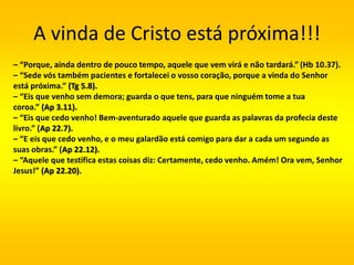 A vinda de Cristo está próxima!!!
– “Porque, ainda dentro de pouco tempo, aquele que vem virá e não tardará.” (Hb 10.37).
– “Sede vós também pacientes e fortalecei o vosso coração, porque a vinda do Senhor
está próxima.” (Tg 5.8).
– “Eis que venho sem demora; guarda o que tens, para que ninguém tome a tua
coroa.” (Ap 3.11).
– “Eis que cedo venho! Bem-aventurado aquele que guarda as palavras da profecia deste
livro.” (Ap 22.7).
– “E eis que cedo venho, e o meu galardão está comigo para dar a cada um segundo as
suas obras.” (Ap 22.12).
– “Aquele que testifica estas coisas diz: Certamente, cedo venho. Amém! Ora vem, Senhor
Jesus!” (Ap 22.20).
 