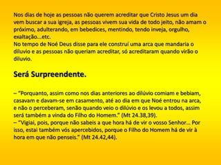 Nos dias de hoje as pessoas não querem acreditar que Cristo Jesus um dia
vem buscar a sua igreja, as pessoas vivem sua vida de todo jeito, não amam o
próximo, adulterando, em bebedices, mentindo, tendo inveja, orgulho,
exaltação...etc.
No tempo de Noé Deus disse para ele construí uma arca que mandaria o
diluvio e as pessoas não queriam acreditar, só acreditaram quando virão o
diluvio.
Será Surpreendente.
– “Porquanto, assim como nos dias anteriores ao dilúvio comiam e bebiam,
casavam e davam-se em casamento, até ao dia em que Noé entrou na arca,
e não o perceberam, senão quando veio o dilúvio e os levou a todos, assim
será também a vinda do Filho do Homem.” (Mt 24.38,39).
– “Vigiai, pois, porque não sabeis a que hora há de vir o vosso Senhor… Por
isso, estai também vós apercebidos, porque o Filho do Homem há de vir à
hora em que não penseis.” (Mt 24.42,44).
 