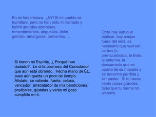 En mi hay tristeza.  ¡AY! Si mi pueblo se humillare, pero no han oído mi llamado y habrá grandes sorpresas, remordimientos, angustias, dolor, gemido, amarguras, tormentos….   Si tienen mi Espíritu, ¿ Porqué han dudado?.  Le di la promesa del Consolador que aún está obrando.  Hecha mano de ÉL, pues aún queda un poco de tiempo.  Alístate, se valiente, fuerte, celoso, vencedor, arrebatador de mis bendiciones, pruébalas, gústalas y verás mi gozo cumplido en ti.   Obra hay aún que realizar, hay ovejas fuera del redil, es necesario que vuelvan, ve tras la perniquebrada, la triste, la enferma, la descarriada que se aparto de su manada y se encontró perdida y sin pastor.  Si lo haces verás cosas grandes, tales que tu mente no alcanzó.  