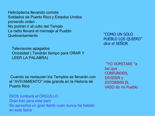Helicópteros llevando comida  Soldados de Puerto Rico y Estados Unidos poniendo orden  No podrán ir al culto del Templo  La radio llevará el mensaje al Pueblo  Quebrantamiento   Televisores apagados  Ociosidad ( Tendrán tiempo para ORAR Y LEER LA PALABRA)  Cuando se restauren los Templos se llenarán con el “AVIVAMIENTO” más grande en la Historia de Puerto Rico  DIOS tumbará el ORGULLO  Gran luto para este país  Se aproxima un gran llanto cuan nunca ha habido en esta tierra  “ COMO UN SOLO PUEBLO LOS QUIERO” dice el SEÑOR  “ YO VOMITARE “a los que CONFUNDEN, DIVIDEN y ESTORBAN EL VASO de mi Pueblo  
