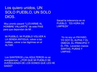 Los quiero unidos, UN SOLO PUEBLO, UN SOLO DIOS.   Muy pronto pasaré “LLEVARME AL HOMBRE VALUARTE” de este PAIS para que dependan de MÍ . MI PUEBLO, MI PUEBLO VOLVER A LA SENDA ANTIGUA, volver a las rodillas, volver a las lágrimas en el ALTAR.  Los SANTEROS y los ADULTEROS no se avergüenzan.  ¿POR QUÉ MI PUEBLO SE AVERGUENZA DE LOS DONES QUE LES HE DADO?  Sacad la indecencia en mi PUEBLO.  “ES HORA DE LIMPIEZA”  Yo no soy un PAYASO.  YO SOY EL ALPHA Y EL OMEGA, EL PRINCIPIO Y EL FIN.  Levanten manos SANTAS, PURAS Y LIMPIAS . 