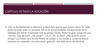 CAPÍTULO OCTAVO LA VOCACIÓN
 250. Lo fundamental es discernir y descubrir que lo que quiere Jesús de cada
joven es ante todo su amistad. Ese es el discernimiento fundamental. En el
diálogo del Señor resucitado con su amigo Simón Pedro la gran pregunta era:
«Simón, hijo de Juan, ¿me amas?» ( Jn 21,16). Es decir: ¿Me quieres como
amigo? La misión que recibe Pedro de cuidar a sus ovejas y corderos estará
siempre en conexión con este amor gratuito, con este amor de amistad.
 