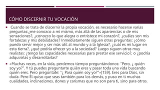 CÓMO DISCERNIR TU VOCACIÓN
 Cuando se trata de discernir la propia vocación, es necesario hacerse varias
preguntas:¿me conozco a mí mismo, más allá de las apariencias o de mis
sensaciones?, ¿conozco lo que alegra o entristece mi corazón?, ¿cuáles son mis
fortalezas y mis debilidades? Inmediatamente siguen otras preguntas: ¿cómo
puedo servir mejor y ser más útil al mundo y a la Iglesia?, ¿cuál es mi lugar en
esta tierra?, ¿qué podría ofrecer yo a la sociedad? Luego siguen otras muy
realistas: ¿tengo las capacidades necesarias para prestar ese servicio?, o ¿podría
adquirirlas y desarrollarlas?
 «Muchas veces, en la vida, perdemos tiempo preguntándonos: “Pero, ¿ quién
soy yo?”. Y tú puedes preguntarte quién eres y pasar toda una vida buscando
quién eres. Pero pregúntate: “¿ Para quién soy yo?”»[159]. Eres para Dios, sin
duda. Pero Él quiso que seas también para los demás, y puso en ti muchas
cualidades, inclinaciones, dones y carismas que no son para ti, sino para otros.
 