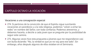 CAPÍTULO OCTAVO LA VOCACIÓN
Vocaciones a una consagración especial
 274. Si partimos de la convicción de que el Espíritu sigue suscitando
vocaciones al sacerdocio y a la vida religiosa, podemos “volver a echar las
redes” en nombre del Señor, con toda confianza. Podemos atrevernos, y
debemos hacerlo, a decirle a cada joven que se pregunte por la posibilidad de
seguir este camino.
 275. Algunas veces hice esta propuesta a jóvenes que me respondieron casi
con burla diciendo: “No, la verdad es que yo no voy para ese lado”. Sin
embargo, años después algunos de ellos estaban en el Seminario.
 