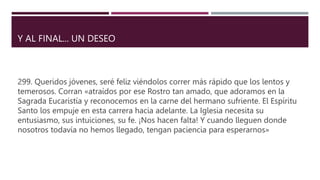 Y AL FINAL... UN DESEO
299. Queridos jóvenes, seré feliz viéndolos correr más rápido que los lentos y
temerosos. Corran «atraídos por ese Rostro tan amado, que adoramos en la
Sagrada Eucaristía y reconocemos en la carne del hermano sufriente. El Espíritu
Santo los empuje en esta carrera hacia adelante. La Iglesia necesita su
entusiasmo, sus intuiciones, su fe. ¡Nos hacen falta! Y cuando lleguen donde
nosotros todavía no hemos llegado, tengan paciencia para esperarnos»
 