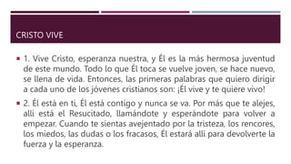 CRISTO VIVE
 1. Vive Cristo, esperanza nuestra, y Él es la más hermosa juventud
de este mundo. Todo lo que Él toca se vuelve joven, se hace nuevo,
se llena de vida. Entonces, las primeras palabras que quiero dirigir
a cada uno de los jóvenes cristianos son: ¡Él vive y te quiere vivo!
 2. Él está en ti, Él está contigo y nunca se va. Por más que te alejes,
allí está el Resucitado, llamándote y esperándote para volver a
empezar. Cuando te sientas avejentado por la tristeza, los rencores,
los miedos, las dudas o los fracasos, Él estará allí para devolverte la
fuerza y la esperanza.
 