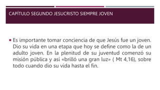 CAPÍTULO SEGUNDO JESUCRISTO SIEMPRE JOVEN
 Es importante tomar conciencia de que Jesús fue un joven.
Dio su vida en una etapa que hoy se define como la de un
adulto joven. En la plenitud de su juventud comenzó su
misión pública y así «brilló una gran luz» ( Mt 4,16), sobre
todo cuando dio su vida hasta el fin.
 