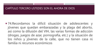 CAPÍTULO TERCERO USTEDES SON EL AHORA DE DIOS
 74.Recordamos la difícil situación de adolescentes y
jóvenes que quedan embarazadas y la plaga del aborto,
así como la difusión del VIH, las varias formas de adicción
(drogas, juegos de azar, pornografía, etc.) y la situación de
los niños y jóvenes de la calle, que no tienen casa ni
familia ni recursos económicos
 