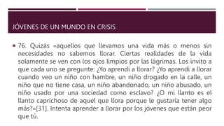JÓVENES DE UN MUNDO EN CRISIS
 76. Quizás «aquellos que llevamos una vida más o menos sin
necesidades no sabemos llorar. Ciertas realidades de la vida
solamente se ven con los ojos limpios por las lágrimas. Los invito a
que cada uno se pregunte: ¿Yo aprendí a llorar? ¿Yo aprendí a llorar
cuando veo un niño con hambre, un niño drogado en la calle, un
niño que no tiene casa, un niño abandonado, un niño abusado, un
niño usado por una sociedad como esclavo? ¿O mi llanto es el
llanto caprichoso de aquel que llora porque le gustaría tener algo
más?»[31]. Intenta aprender a llorar por los jóvenes que están peor
que tú.
 