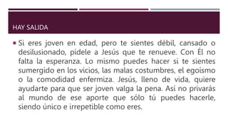 HAY SALIDA
 Si eres joven en edad, pero te sientes débil, cansado o
desilusionado, pídele a Jesús que te renueve. Con Él no
falta la esperanza. Lo mismo puedes hacer si te sientes
sumergido en los vicios, las malas costumbres, el egoísmo
o la comodidad enfermiza. Jesús, lleno de vida, quiere
ayudarte para que ser joven valga la pena. Así no privarás
al mundo de ese aporte que sólo tú puedes hacerle,
siendo único e irrepetible como eres.
 