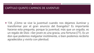 CAPÍTULO QUINTO CAMINOS DE JUVENTUD
 134. ¿Cómo se vive la juventud cuando nos dejamos iluminar y
transformar por el gran anuncio del Evangelio? Es importante
hacerse esta pregunta, porque la juventud, más que un orgullo, es
un regalo de Dios: «Ser joven es una gracia, una fortuna»[71]. Es un
don que podemos malgastar inútilmente, o bien podemos recibirlo
agradecidos y vivirlo con plenitud.
 