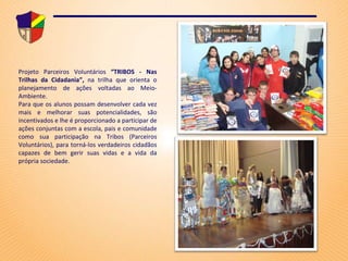 Projeto Parceiros Voluntários  “TRIBOS - Nas Trilhas da Cidadania”,  na trilha que orienta o planejamento de ações voltadas ao Meio-Ambiente.   Para que os alunos possam desenvolver cada vez mais e melhorar suas potencialidades, são incentivados e lhe é proporcionado a participar de ações conjuntas com a escola, pais e comunidade como sua participação na Tribos (Parceiros Voluntários), para torná-los verdadeiros cidadãos capazes de bem gerir suas vidas e a vida da própria sociedade. 