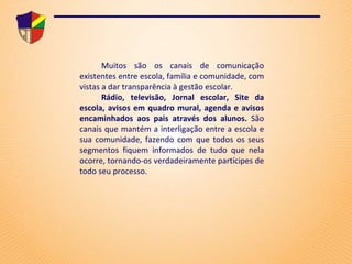 Muitos são os canais de comunicação existentes entre escola, família e comunidade, com vistas a dar transparência à gestão escolar. Rádio, televisão, Jornal escolar, Site da escola, avisos em quadro mural, agenda e avisos encaminhados aos pais através dos alunos.  São canais que mantém a interligação entre a escola e sua comunidade, fazendo com que todos os seus segmentos fiquem informados de tudo que nela ocorre, tornando-os verdadeiramente partícipes de todo seu processo. 