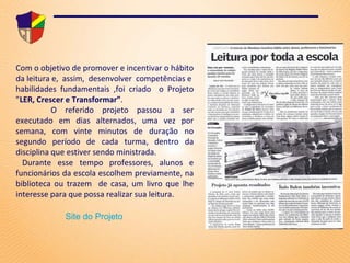 Professores do Brasil 2008 Educadora Inovadora do Brasil-2009 Docente Inovadora da América Latina-2009 Com o objetivo de promover e incentivar o hábito da leitura e,  assim,  desenvolver  competências e  habilidades fundamentais ,foi criado  o Projeto ” LER, Crescer e   Transformar” . O referido projeto passou a ser executado em dias alternados, uma vez por semana, com vinte minutos de duração no segundo período de cada turma, dentro da disciplina que estiver sendo ministrada. Durante esse tempo professores, alunos e funcionários da escola  escolhem previamente, na biblioteca ou trazem  de casa, um livro que lhe interesse para que possa realizar sua leitura. Site do Projeto 