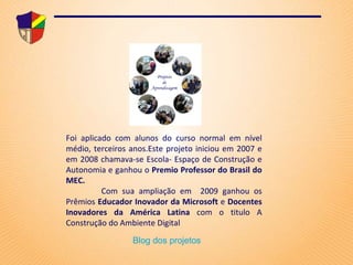 Foi aplicado   com alunos   do curso normal em nível médio, terceiros anos.Este projeto iniciou em 2007 e em 2008 chamava-se Escola- Espaço de Construção e Autonomia e ganhou o  Premio Professor do Brasil do MEC.  Com sua ampliação em  2009 ganhou os Prêmios  Educador Inovador da Microsoft  e  Docentes Inovadores da América Latina  com o titulo A Construção do Ambiente Digital Blog dos projetos 