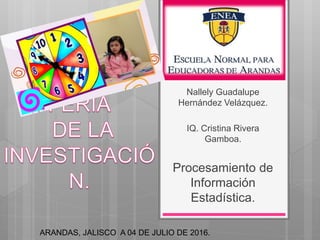 Nallely Guadalupe
Hernández Velázquez.
IQ. Cristina Rivera
Gamboa.
Procesamiento de
Información
Estadística.
ARANDAS, JALISCO A 04 DE JULIO DE 2016.
 