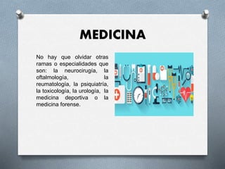 MEDICINA
No hay que olvidar otras
ramas o especialidades que
son: la neurocirugía, la
oftalmología, la
reumatología, la psiquiatría,
la toxicología, la urología, la
medicina deportiva o la
medicina forense.
 
